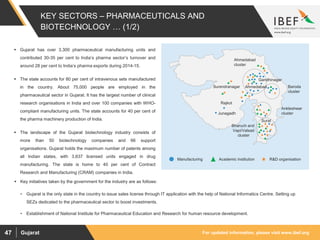 For updated information, please visit www.ibef.orgGujarat47
 Gujarat has over 3,300 pharmaceutical manufacturing units and
contributed 30-35 per cent to India’s pharma sector’s turnover and
around 28 per cent to India’s pharma exports during 2014-15.
 The state accounts for 80 per cent of intravenous sets manufactured
in the country. About 75,000 people are employed in the
pharmaceutical sector in Gujarat. It has the largest number of clinical
research organisations in India and over 100 companies with WHO-
compliant manufacturing units. The state accounts for 40 per cent of
the pharma machinery production of India.
 The landscape of the Gujarat biotechnology industry consists of
more than 50 biotechnology companies and 66 support
organisations. Gujarat holds the maximum number of patents among
all Indian states, with 3,637 licensed units engaged in drug
manufacturing. The state is home to 40 per cent of Contract
Research and Manufacturing (CRAM) companies in India.
Bharuch and
Vapi/Valsad
cluster
Baroda
cluster
Surendranagar
Junagadh
Rajkot
Ahmedabad
cluster
Ankleshwar
cluster
Gandhinagar
Ahmedabad
Surat
 Key initiatives taken by the government for the industry are as follows:
• Gujarat is the only state in the country to issue sales license through IT application with the help of National Informatics Centre. Setting up
SEZs dedicated to the pharmaceutical sector to boost investments.
• Establishment of National Institute for Pharmaceutical Education and Research for human resource development.
KEY SECTORS – PHARMACEUTICALS AND
BIOTECHNOLOGY … (1/2)
Manufacturing Academic institution R&D organisation
 
