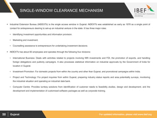 For updated information, please visit www.ibef.orgGujarat50
SINGLE-WINDOW CLEARANCE MECHANISM
 Industrial Extension Bureau (iNDEXTb) is the single access window in Gujarat. iNDEXTb was established as early as 1978 as a single point of
contact for entrepreneurs desiring to set-up an industrial venture in the state. It has three major roles:
• Identifying investment opportunities and information provision.
• Marketing and investment.
• Counselling assistance to entrepreneurs for undertaking investment decisions.
 iNDEXTb has about 60 employees and operates through the following four divisions:
• International Business: Deals with activities related to projects involving NRI investments and FDI, the promotion of exports, and handling
foreign delegations and publicity campaigns. It also processes statistical information on industrial approvals by the Government of India for
location in Gujarat.
• Investment Promotion: For domestic projects from within the country and other than Gujarat, and promotional campaigns within India.
• Project and Technology: For project inquiries from within Gujarat, preparing industry status reports and area potentiality surveys, monitoring
the industrial situation and operating an industrial data bank.
• Computer Centre: Provides turnkey solutions from identification of customer needs to feasibility studies, design and development, and the
development and implementation of customised software packages as well as corporate training.
 