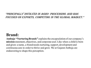 “principally involved in agro- processing and has
focused on exports, competing in the global market.”
Brand:
Ambuja “NurturingBrands” explains the encapsulation of our company’s
mission statement, objectives, and corporatesoul. Like when a child is born
and given a name, a brand needs nurturing, support,development and
continuouscare in order to thrive and grow. We at Gujarat Ambuja are
endeavoring to shape this perception.
 