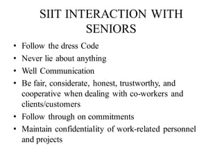 SIIT INTERACTION WITH
SENIORS
• Follow the dress Code
• Never lie about anything
• Well Communication
• Be fair, considerate, honest, trustworthy, and
cooperative when dealing with co-workers and
clients/customers
• Follow through on commitments
• Maintain confidentiality of work-related personnel
and projects
 
