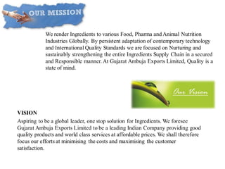 VISION
Aspiring to be a global leader, one stop solution for Ingredients. We foresee
Gujarat Ambuja Exports Limited to be a leading Indian Company providing good
quality products and world class services at affordable prices. We shall therefore
focus our efforts at minimising the costs and maximising the customer
satisfaction.
Mission:
We render Ingredients to various Food, Pharma and Animal Nutrition
Industries Globally. By persistent adaptation of contemporary technology
and International Quality Standards we are focused on Nurturing and
sustainably strengthening the entire Ingredients Supply Chain in a secured
and Responsible manner. At Gujarat Ambuja Exports Limited, Quality is a
state of mind.
 