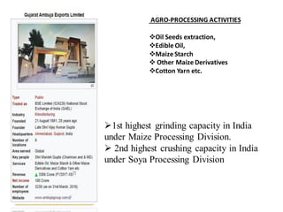 AGRO-PROCESSING ACTIVITIES
❖Oil Seeds extraction,
❖Edible Oil,
❖Maize Starch
❖ Other Maize Derivatives
❖Cotton Yarn etc.
➢1st highest grinding capacity in India
under Maize Processing Division.
➢ 2nd highest crushing capacity in India
under Soya Processing Division
 
