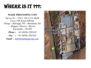 WHERE IS It ???:
MAIZE PROCESSING UNIT
Survey No. : 153/1, 154-1/2/3, Madli
Cross, P.B. Road (NH-04),
Village – Hulsoggi, PO – Manakatti, Tal.
– Shiggon, District – Haveri,
Karnataka – 581205
Phone : +91 (0836) 2382432
Fax : +91 (0836) 2382433
Email : hubli@ambujagroup.com
 