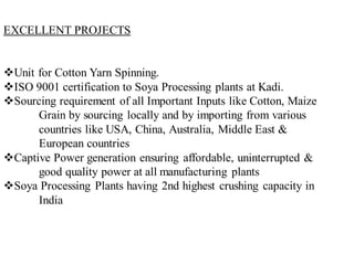 EXCELLENT PROJECTS
❖Unit for Cotton Yarn Spinning.
❖ISO 9001 certification to Soya Processing plants at Kadi.
❖Sourcing requirement of all Important Inputs like Cotton, Maize
Grain by sourcing locally and by importing from various
countries like USA, China, Australia, Middle East &
European countries
❖Captive Power generation ensuring affordable, uninterrupted &
good quality power at all manufacturing plants
❖Soya Processing Plants having 2nd highest crushing capacity in
India
 