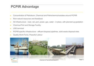 PCPIR Advantage

►   Concentration of Petroleum, Chemical and Petrochemical estates around PCPIR
►   Rich natural resources and feedstock
►   All infrastructure - road, rail, port, power, gas, water - in place, with planned up-gradation
►   Chemical Port and Storage Facility
►   LNG terminal
►   PCPIR specific infrastructure - effluent disposal pipelines, solid waste disposal sites
►   Quality Work Force, Peaceful Labour




                                       Chemtech & Pharma World Expo 2011                      Page 14
 