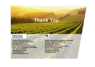 Thank You


Industrial Extension Bureau            Gujarat Industrial Development Corporation
(A Govt. of Gujarat Organization)      (A Govt. of Gujarat Undertaking)
2nd Floor, Block No.18                 2nd Floor, Block No.4
Udyog Bhavan, Sector 11                Udyog Bhavan, Sector 11
Gandhinagar 382 017, Gujarat, India    Gandhinagar 382 017, Gujarat, India
Phone : +91 79 23256009, 23250492/93   Phone: +91 79 23250636/37
Fax : +91 79 23250490                  Fax: +91 79 23250705
indextb@indextb.com                    gidc@gidcgujarat.org
www.indextb.com                        www.gidc.gov.in
www.vibrantgujarat.com
 