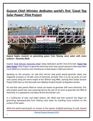 Gujarat Chief Minister dedicates world’s first 'Canal Top
Solar Power' Pilot Project




Gujarat begins research on generating power from flowing canal water with micro
turbines – Narendra Modi

Gujarat Chief Minister Narendra Modi today dedicated world’s first-of-its-kind ‘Canal Top
Solar Power’ Pilot Project to generate electricity from solar panels placed on Narmada Main
Canal (NMC) at a function near Chandrasan in Kadi taluka in Mehsana district.

Speaking on the occasion, he said that one-km long panel would generate about one
megawatt of power or 16 lakh units of electricity annually. Plan is to set up series of such
solar panels along the entire length of the 458-km long NMC, starting from Sardar Sarovar
Project (SSP) dam on the Narmada near Madhya Pradesh border to Rajasthan border.

He said that solar panels fitted on canals are known to generate 16% more electricity. This
pilot project would also save acquiring land at the rate of six acres to generate one MW of
electricity. It is expected to cost about Rs.8 to Rs.8.50 per unit.

In a confluence of solar and hydro powers, Mr. Modi said that research has begun on
generating hydroelectricity from flowing canal water by installing micro turbines on the
surface of the water.

While the world searching for an answer to the specter of global warming, he said, Gujarat
                               Vibrant Gujarat Summit 2013
1
 