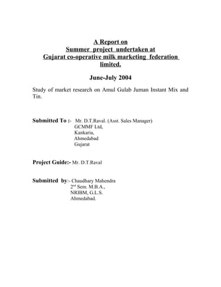 A Report on 
Summer project undertaken at 
Gujarat co-operative milk marketing federation 
limited. 
June-July 2004 
Study of market research on Amul Gulab Juman Instant Mix and 
Tin. 
Submitted To :- Mr. D.T.Raval. (Asst. Sales Manager) 
GCMMF Ltd, 
Kankaria, 
Ahmedabad 
Gujarat 
Project Guide:- Mr. D.T.Raval 
Submitted by:- Chaudhary Mahendra 
2nd Sem. M.B.A., 
NRIBM, G.L.S. 
Ahmedabad. 
 