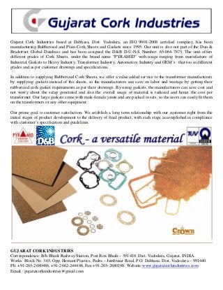 Gujarat Cork Industries based at Dabhasa, Dist: Vadodara, an ISO 9001-2008 certified company, has been
manufacturing Rubberised and Plain Cork Sheets and Gaskets since 1995. Our unit is also not part of the Dun &
Bradstreet Global Database and has been assigned the D&B D-U-N-S Number: 65-064-7873. The unit offers
different grades of Cork Sheets, under the brand name “PYRAMID” with usage ranging from manufacture of
Industrial Gaskets to Heavy Industry, Transformer Industry, Automotive Industry and OEM’s : that too in different
grades and as per customer drawings and specifications.
In addition to supplying Rubberized Cork Sheets, we offer a value added service to the transformer manufacturers
by supplying gaskets instead of the sheets, so the manufacturers can save on labor and wastage by getting their
rubberized cork gasket requirements as per their drawings. By using gaskets, the manufacturers can save cost and
not worry about the scrap generated and also the overall usage of material is reduced and hence the cost per
transformer. Our large gaskets come with male-female joints and are packed in sets, so the users can easily fit them
on the transformers or any other equipment.
Our prime goal is customer satisfaction. We establish a long term relationship with our customer right from the
initial stages of product development to the delivery of final product, with each stage accomplished in compliance
with customer’s specification and guidelines.
GUJARAT CORK INDUSTRIES
Correspondence: B/h Bhaili Railway Station, Post Box Bhaili – 391410. Dist. Vadodara, Gujarat, INDIA.
Works: Block No. 365, Opp. Hemant Plastics, Padra – Jambusar Road, P.O. Dabhasa, Dist. Vadodara – 991440
Ph: +91-265-2680486, +91-2662-244486, Fax:+91-265-2680198. Website:www.gujaratcorkindustries.com
Email : gujaratcorkindustries@gmail.com
 