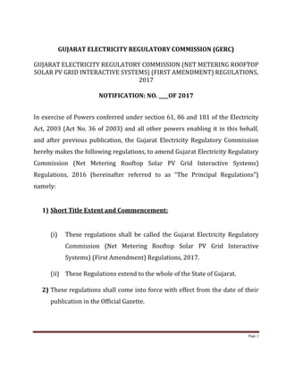 Page 1
GUJARAT ELECTRICITY REGULATORY COMMISSION (GERC)
GUJARAT ELECTRICITY REGULATORY COMMISSION (NET METERING ROOFTOP
SOLAR PV GRID INTERACTIVE SYSTEMS) (FIRST AMENDMENT) REGULATIONS,
2017
NOTIFICATION: NO. ____OF 2017
In exercise of Powers conferred under section 61, 86 and 181 of the Electricity
Act, 2003 (Act No. 36 of 2003) and all other powers enabling it in this behalf,
and after previous publication, the Gujarat Electricity Regulatory Commission
hereby makes the following regulations, to amend Gujarat Electricity Regulatory
Commission (Net Metering Rooftop Solar PV Grid Interactive Systems)
Regulations, 2016 (hereinafter referred to as “The Principal Regulations”)
namely:
1) Short Title Extent and Commencement:
(i) These regulations shall be called the Gujarat Electricity Regulatory
Commission (Net Metering Rooftop Solar PV Grid Interactive
Systems) (First Amendment) Regulations, 2017.
(ii) These Regulations extend to the whole of the State of Gujarat.
2) These regulations shall come into force with effect from the date of their
publication in the Official Gazette.
 