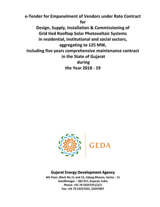 e-Tender for Empanelment of Vendors under Rate Contract
for
Design, Supply, Installation & Commissioning of
Grid tied Rooftop Solar Photovoltaic Systems
in residential, institutional and social sectors,
aggregating to 125 MW,
including five years comprehensive maintenance contract
in the State of Gujarat
during
the Year 2018 - 19
Gujarat Energy Development Agency
4th Floor, Block No.11 and 12, Udyog Bhavan, Sector - 11
Gandhinagar – 382 017, Gujarat, India
Phone: +91 79 23257251/2/3
Fax: +91 79 23257255, 23247097
 