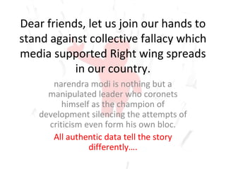 Dear friends, let us join our hands to
stand against collective fallacy which
media supported Right wing spreads
in our country.
narendra modi is nothing but a
manipulated leader who coronets
himself as the champion of
development silencing the attempts of
criticism even form his own bloc.
All authentic data tell the story
differently….
 