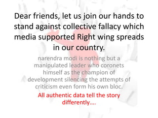 Dear friends, let us join our hands to
stand against collective fallacy which
media supported Right wing spreads
in our country.
narendra modi is nothing but a
manipulated leader who coronets
himself as the champion of
development silencing the attempts of
criticism even form his own bloc.
All authentic data tell the story
differently….
 