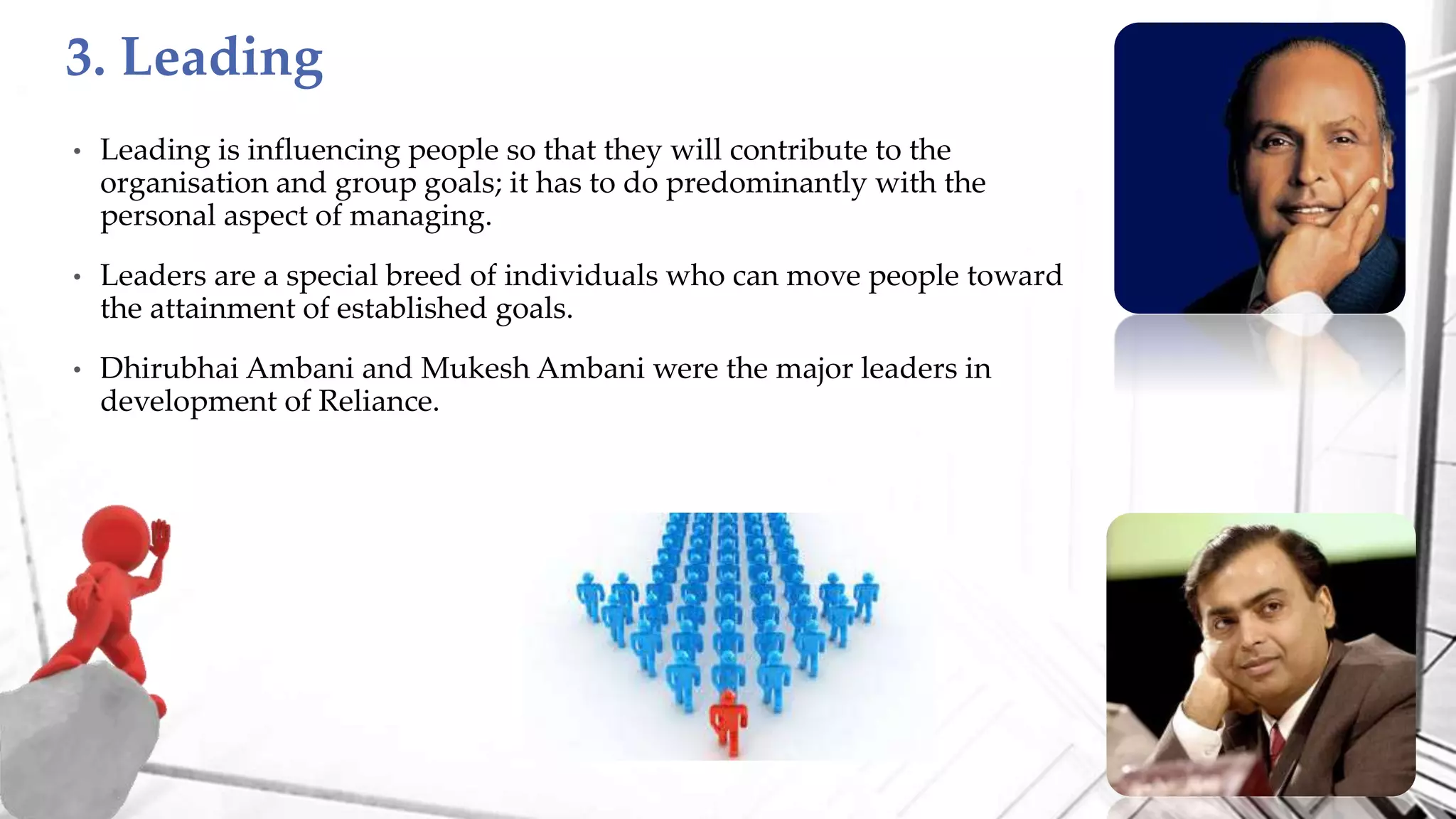 • Leading is influencing people so that they will contribute to the
organisation and group goals; it has to do predominantly with the
personal aspect of managing.
• Leaders are a special breed of individuals who can move people toward
the attainment of established goals.
• Dhirubhai Ambani and Mukesh Ambani were the major leaders in
development of Reliance.
3. Leading
 
