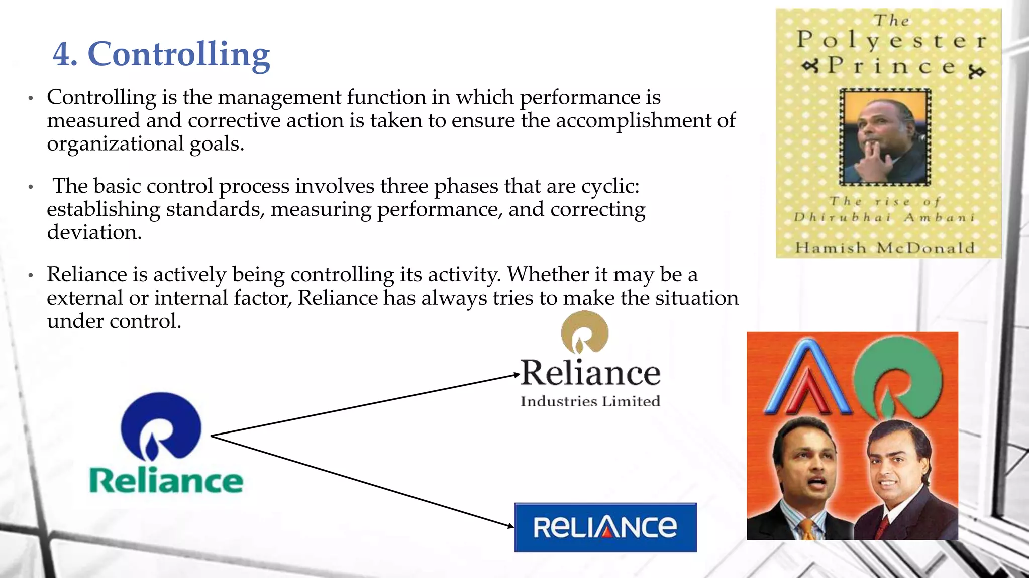 • Controlling is the management function in which performance is
measured and corrective action is taken to ensure the accomplishment of
organizational goals.
• The basic control process involves three phases that are cyclic:
establishing standards, measuring performance, and correcting
deviation.
• Reliance is actively being controlling its activity. Whether it may be a
external or internal factor, Reliance has always tries to make the situation
under control.
4. Controlling
 