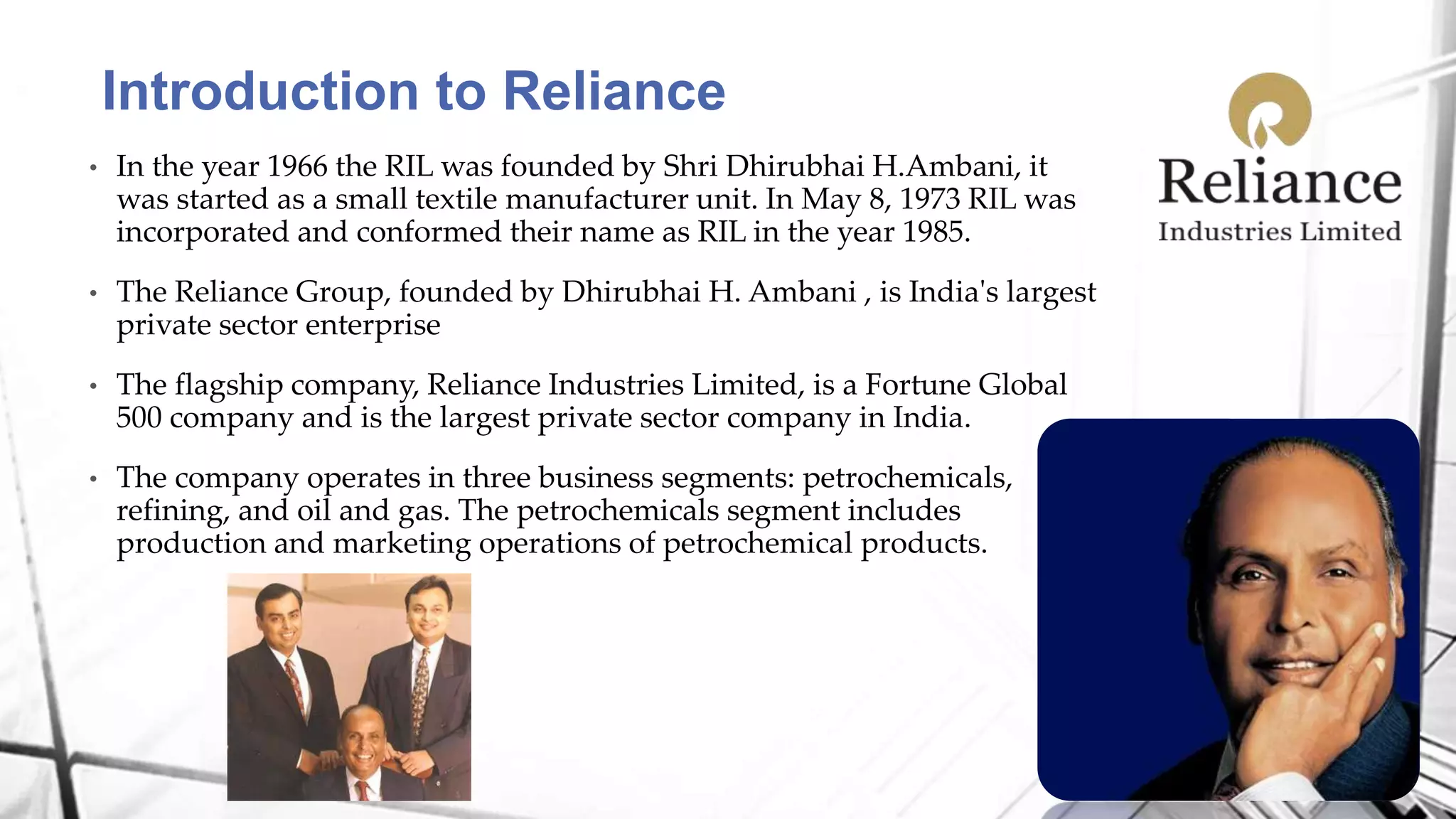 • In the year 1966 the RIL was founded by Shri Dhirubhai H.Ambani, it
was started as a small textile manufacturer unit. In May 8, 1973 RIL was
incorporated and conformed their name as RIL in the year 1985.
• The Reliance Group, founded by Dhirubhai H. Ambani , is India's largest
private sector enterprise
• The flagship company, Reliance Industries Limited, is a Fortune Global
500 company and is the largest private sector company in India.
• The company operates in three business segments: petrochemicals,
refining, and oil and gas. The petrochemicals segment includes
production and marketing operations of petrochemical products.
Introduction to Reliance
 