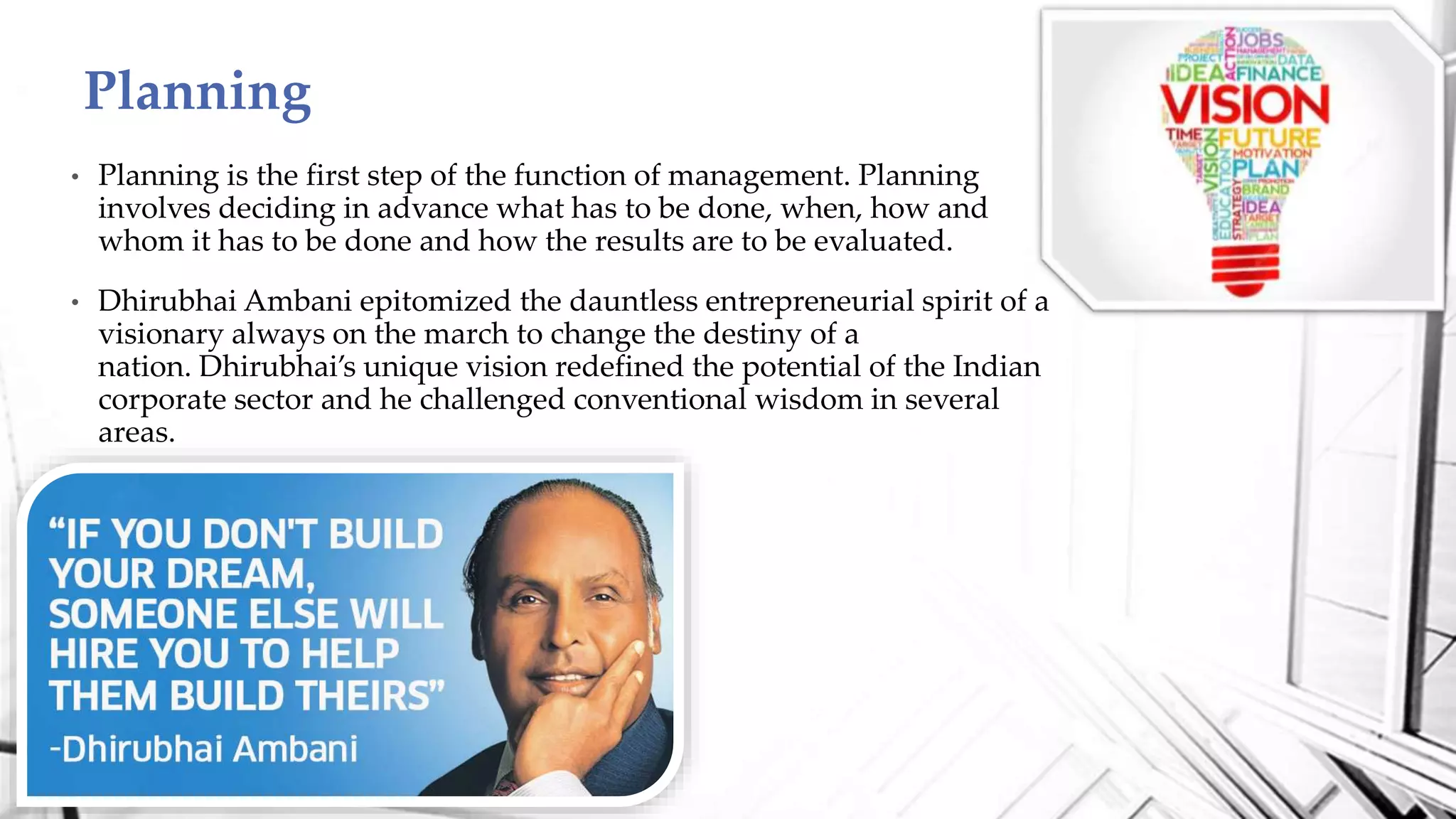 • Planning is the first step of the function of management. Planning
involves deciding in advance what has to be done, when, how and
whom it has to be done and how the results are to be evaluated.
• Dhirubhai Ambani epitomized the dauntless entrepreneurial spirit of a
visionary always on the march to change the destiny of a
nation. Dhirubhai’s unique vision redefined the potential of the Indian
corporate sector and he challenged conventional wisdom in several
areas.
Planning
 