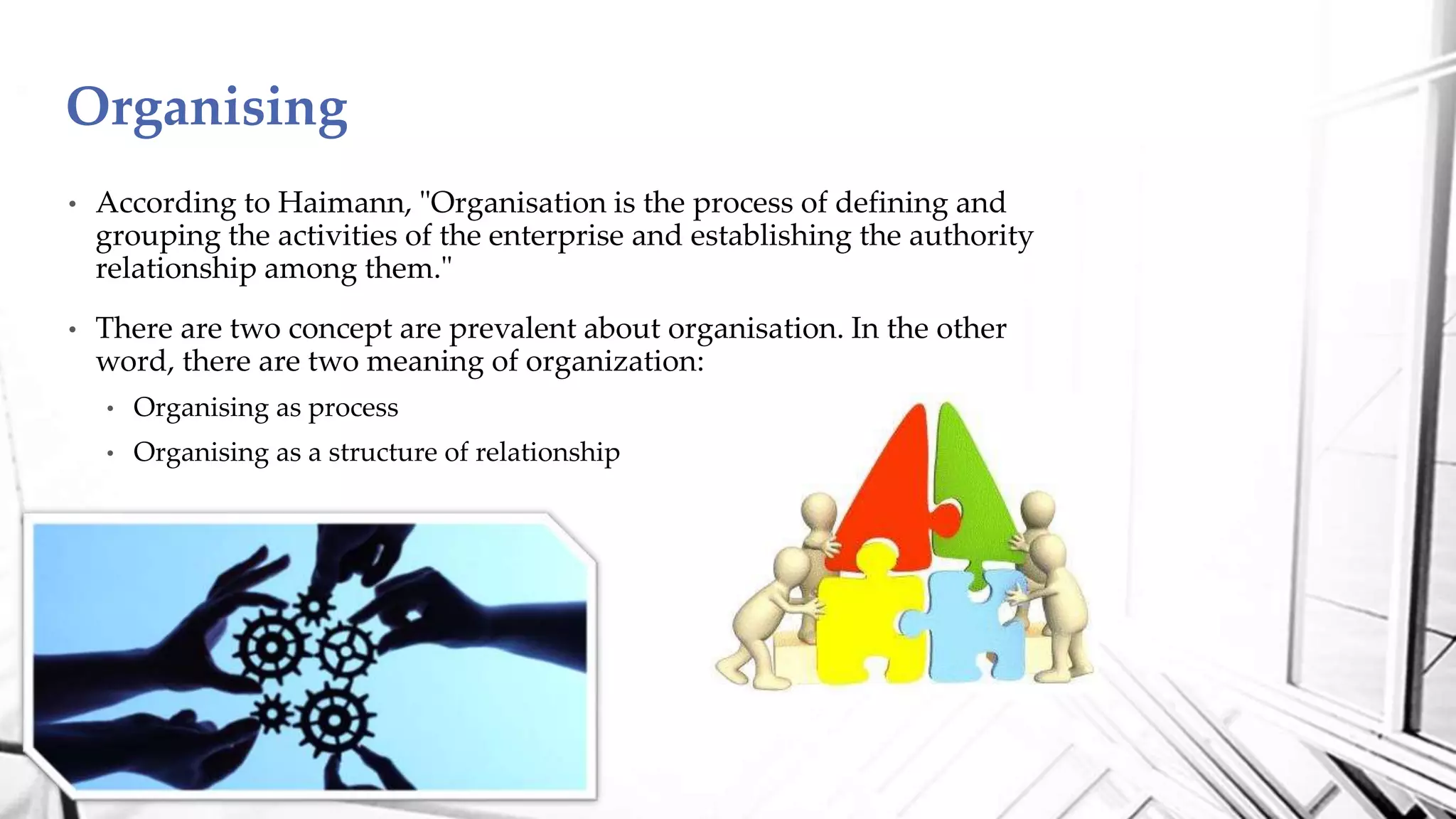 • According to Haimann, "Organisation is the process of defining and
grouping the activities of the enterprise and establishing the authority
relationship among them."
• There are two concept are prevalent about organisation. In the other
word, there are two meaning of organization:
• Organising as process
• Organising as a structure of relationship
Organising
 