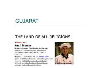 GUJARAT
THE LAND OF ALL RELIGIONS.
DESINGED BY

Sunil Kumar
Research Scholar/ Food Production Faculty
Institute of Hotel and Tourism Management,
MAHARSHI DAYANAND UNIVERSITY,
ROHTAK
Haryana- 124001 INDIA Ph. No. 09996000499
email: skihm86@yahoo.com , balhara86@gmail.com
linkedin:- in.linkedin.com/in/ihmsunilkumar
facebook: www.facebook.com/ihmsunilkumar
webpage: chefsunilkumar.tripod.com

 