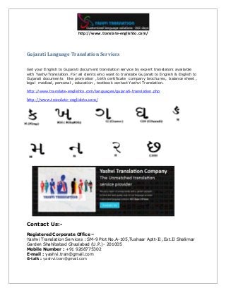 http://www.translate-englishto.com/
Gujarati Language Translation Services
Get your English to Gujarati document translation service by expert translators available
with YashviTranslation. For all clients who want to translate Gujarati to English & English to
Gujarati documents like promotion , birth certificate company brochures, balance sheet ,
legal medical, personal , education , textbook contact Yashvi Translation.
http://www.translate-englishto.com/languages/gujarati-translation.php
http://www.translate-englishto.com/
Contact Us:-
Registered Corporate Office –
Yashvi Translation Services : SM-9 Plot No.A-105,Tushaar Aptt-II ,Ext.II Shalimar
Garden Shahibabad Ghaziabad (U.P.)- 201005
Mobile Number : +91 9268775302
E-mail : yashvi.tran@gmail.com
G-talk : yashvi.tran@gmail.com
 