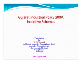 Gujarat Industrial Policy 2009,
     Incentive Schemes



                  Presentation
                       by
                H. D. Shrimali
   Additional Industries Commissioner Extn.)
          Industries Commissionerate
            Government of Gujarat
                 Udyog Bhavan
                  Gandhinagar


               28th August 2010                1
 