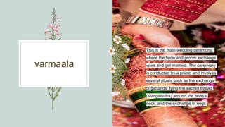 varmaala
This is the main wedding ceremony,
where the bride and groom exchange
vows and get married. The ceremony
is conducted by a priest, and involves
several rituals such as the exchange
of garlands, tying the sacred thread
(Mangalsutra) around the bride's
neck, and the exchange of rings
 