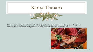 Kanya Danam
This is a ceremony where the bride's father gives her hand in marriage to the groom. The groom
accepts the bride's hand, and promises to take care of her for the rest of his life.
13
 