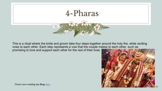 4-Pharas
This is a ritual where the bride and groom take four steps together around the holy fire, while reciting
vows to each other. Each step represents a vow that the couple makes to each other, such as
promising to love and support each other for the rest of their lives.
14
Check more wedding day Blogs here
 