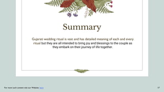Summary
Gujarati wedding ritual is vast and has detailed meaning of each and every
ritual but they are all intended to bring joy and blessings to the couple as
they embark on their journey of life together.
For more such content visit our Website: here 17
 