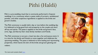 7
Pithi (Haldi)
For more such content check here
Pithi is a pre-wedding ritual that is commonly performed in Gujarati
weddings. It is a ceremony where a paste made of turmeric, sandalwood
powder, and other auspicious ingredients is applied to the bride and
groom’s bodies.
The Pithi ceremony is usually held a day or two before the wedding day.
It is believed to bring good luck and prosperity to the couple and ward
off any evil spirits. The paste is applied to the bride and groom's face,
arms, legs, and feet by their close family members and friends.
The Pithi ceremony is not just a ritual, but also a fun and joyous event. It
is a time for the family and friends to come together and celebrate the
upcoming wedding. The paste is believed to have healing and rejuvenating
properties, which leaves the skin of the bride and groom glowing and
radiant.
 