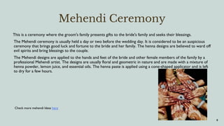 8
Mehendi Ceremony
This is a ceremony where the groom's family presents gifts to the bride's family and seeks their blessings.
The Mehendi ceremony is usually held a day or two before the wedding day. It is considered to be an auspicious
ceremony that brings good luck and fortune to the bride and her family. The henna designs are believed to ward off
evil spirits and bring blessings to the couple.
The Mehendi designs are applied to the hands and feet of the bride and other female members of the family by a
professional Mehendi artist. The designs are usually floral and geometric in nature and are made with a mixture of
henna powder, lemon juice, and essential oils. The henna paste is applied using a cone-shaped applicator and is left
to dry for a few hours.
Check more mehendi Ideas here
 