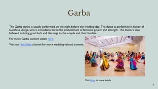 Garba
The Garba dance is usually performed on the night before the wedding day. The dance is performed in honor of
Goddess Durga, who is considered to be the embodiment of feminine power and strength. The dance is also
believed to bring good luck and blessings to the couple and their families.
For more Garba content watch here
Visit our YouTube channel for more wedding-related content.
9
Click Here for more details
 