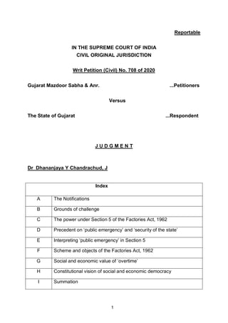 1
Reportable
IN THE SUPREME COURT OF INDIA
CIVIL ORIGINAL JURISDICTION
Writ Petition (Civil) No. 708 of 2020
Gujarat Mazdoor Sabha & Anr. ...Petitioners
Versus
The State of Gujarat ...Respondent
J U D G M E N T
Dr Dhananjaya Y Chandrachud, J
Index
A The Notifications
B Grounds of challenge
C The power under Section 5 of the Factories Act, 1962
D Precedent on ‘public emergency’ and ‘security of the state’
E Interpreting ‘public emergency’ in Section 5
F Scheme and objects of the Factories Act, 1962
G Social and economic value of ‘overtime’
H Constitutional vision of social and economic democracy
I Summation
Digitally signed by
ARJUN BISHT
Date: 2020.10.02
12:08:32 IST
Reason:
Signature Not Verified
 
