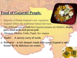Food of Gujarati People.
• Majority of Hindu Gujarati’s are vegetarian.
• Gujarati follow the traditional Indian full meal .
• The different type of rotli that Gujarati prepare are bhakhri, thepla,
puri, maal puda and puran-poli.
• Khaman, Dhokla, Fafda, Papdi, Sev mamra
o Kadhi - A savory curry of curds
o Srikhand - a rich dessert made with curds.Gujarat is also
known for its delicious ice cream.
 