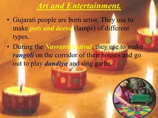 Art and Entertainment.
• Gujarati people are born artist. They use to
make pots and deeva (lamps) of different
types.
• During the Navratri festival, they use to make
rangoli on the corridor of their houses and go
out to play dandiya and sing garba.
 