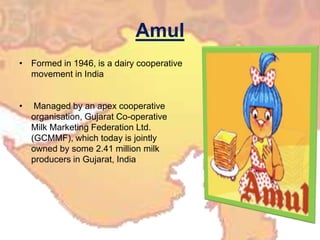 Amul
• Formed in 1946, is a dairy cooperative
movement in India
• Managed by an apex cooperative
organisation, Gujarat Co-operative
Milk Marketing Federation Ltd.
(GCMMF), which today is jointly
owned by some 2.41 million milk
producers in Gujarat, India
 