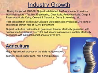 Industry Growth
During the period 1960-90, Gujarat established itself as a leader in various
industrial sectors - Textiles, Engineering, Chemicals, Petrochemicals. Drugs &
Pharmaceuticals. Dairy, Cement & Ceramics. Gems & Jewellery, etc.
Post-liberalization period saw Gujarat's State Domestic Product (SDP) rising at
an average growth rate of 12.4% per annum
Gujarat ranks first nationwide in gas-based thermal electricity generation with
national market share of over 18% and second nationwide in nuclear electricity
generation with national market share of over 16%.
Agriculture
Major Agricultural produce of the state include cotton,
peanuts, dates, sugar cane, milk & milk products.
 
