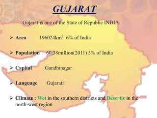 Gujarat is one of the State of Republic INDIA.
 Area 196024km2
6% of India
 Population 60.38million(2011) 5% of India
 Capital Gandhinagar
 Language Gujarati
 Climate : Wet in the southern districts and Desertic in the
north-west region
 