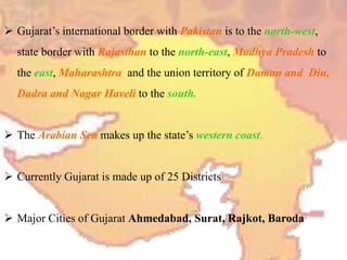  Gujarat’s international border with Pakistan is to the north-west,
state border with Rajasthan to the north-east, Madhya Pradesh to
the east, Maharashtra and the union territory of Daman and Diu,
Dadra and Nagar Haveli to the south.
 The Arabian Sea makes up the state’s western coast.
 Currently Gujarat is made up of 25 Districts
 Major Cities of Gujarat Ahmedabad, Surat, Rajkot, Baroda
 