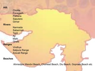 Hill:
Chotila
Pavagadh
Palitana
Saputara
Girnar
Rivers
Narmada
Sabarmati
Tapti
Aji
Mahi
Ghela
Ranges
Vindhya
Satpura Range
Aravali Range
Beaches
Ahmedpur Mandvi Beach, Chorwad Beach, Diu Beach, Gopnath Beach etc
 