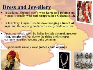 Dress and Jewellery
• In wedding, Gujarati men’s wear kurta and pajama and
women’s usually wear sari wrapped in a Gujarati style.
• In Jewellery, Gujarati’s ladies love hanging a bunch of
keys and the key ring holder are usually made of silver.
• Jewelries mostly worn by ladies include the necklace, ear
ring, bangles etc. but due to the rising theft cheaper
costume jewelries become quite common.
• Gujarati male usually wear golden chain or rings.
 