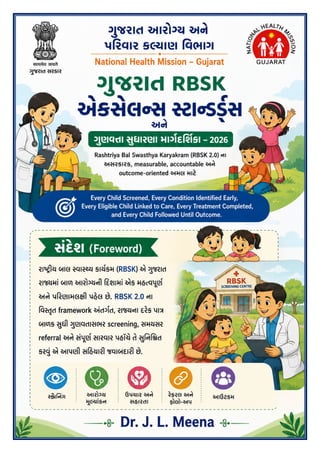 !ુજરાત RBSK એ(સેલ,સ -ટા,ડ01સ 2026
5ે6તા અને !ુણવ;ા <ુધારણાના ધોરણો માટે !ુજરાત આરબીએસકે માગEદGશIકા 2026 - ડૉ જે એલ મીના પાMું 2 / 41
સંદેશ (Foreword)
[ કચેર&'ું લેટરહેડ / Office Letterhead — જ1ર 2ુજબ ઉમેર6ું ]
રા23ય બાલ 6વા8ય કાય9:મ (RBSK) એ <ુજરાત રા@માં બાળ આરોEયની Gદશામાં એક મહKવLૂણ9 અને પGરણામલPી પહેલ છે.
RBSK 2.0 ના Rવ6Sૃત framework અંતગ9ત, રા@ના દરેક પાV બાળક Wુધી <ુણવYાસભર screening, સમયસર referral અને સંLૂણ9
સારવાર પહ[ચે તે Wુ]ન^_ત કર`ું એ આપણી સ]હયાર3 જવાબદાર3 છે.
Dr. J. L. Meena
 