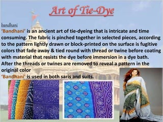 bandhani 
‘Bandhani’ is an ancient art of tie-dyeing that is intricate and time 
consuming. The fabric is pinched together in selected pieces, according 
to the pattern lightly drawn or block-printed on the surface is fugitive 
colors that fade away & tied round with thread or twine before coating 
with material that resists the dye before immersion in a dye bath. 
After the threads or twines are removed to reveal a pattern in the 
original color 
‘Bandhani’ is used in both saris and suits. 
 