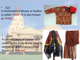 • Choli 
A embroidered blouse or bodice 
is called ‘Choli’. It is also known 
as ‘Polku’. 
• odhani 
A colored piece of coarse cloth 
covering the body & the head is 
also taken with Chaniyo-Choli 
known as ‘Odhani’. 
 