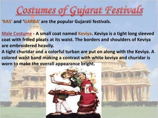 ‘RAS’ and ‘GARBA’ are the popular Gujarati festivals. 
Male Costume - A small coat named Keviya. Keviya is a tight long sleeved 
coat with frilled pleats at its waist. The borders and shoulders of Keviya 
are embroidered heavily. 
A tight churidar and a colorful turban are put on along with the Keviya. A 
colored waist band making a contrast with white keviya and churidar is 
worn to make the overall appearance bright. 
 