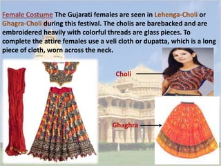 Female Costume The Gujarati females are seen in Lehenga-Choli or 
Ghagra-Choli during this festival. The cholis are barebacked and are 
embroidered heavily with colorful threads are glass pieces. To 
complete the attire females use a veli cloth or dupatta, which is a long 
piece of cloth, worn across the neck. 
Choli 
Ghaghra 
 