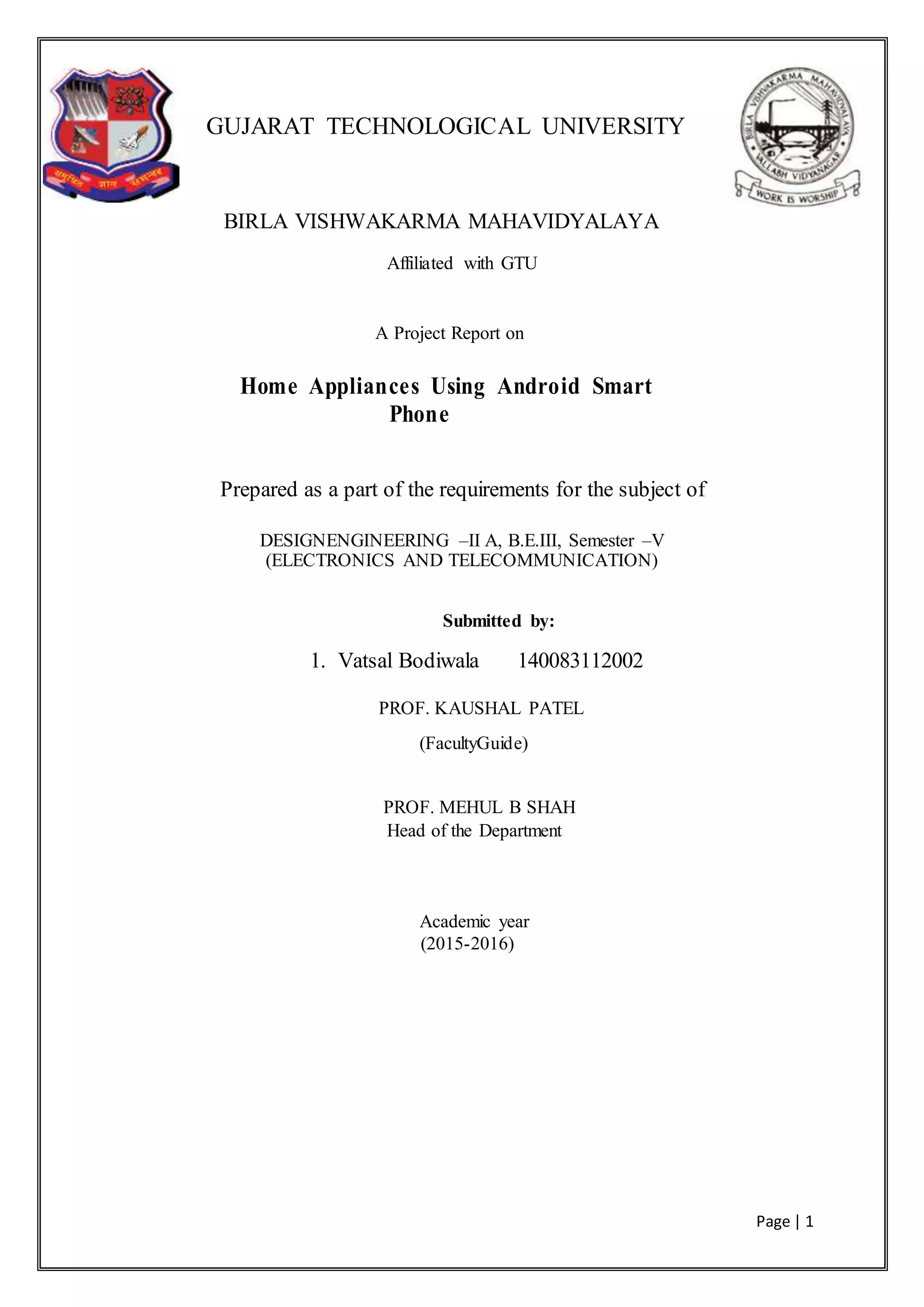 Page | 1
GUJARAT TECHNOLOGICAL UNIVERSITY
BIRLA VISHWAKARMA MAHAVIDYALAYA
Affiliated with GTU
A Project Report on
Home Appliances Using Android Smart
Phone
Prepared as a part of the requirements for the subject of
DESIGNENGINEERING –II A, B.E.III, Semester –V
(ELECTRONICS AND TELECOMMUNICATION)
Submitted by:
1. Vatsal Bodiwala 140083112002
PROF. KAUSHAL PATEL
(FacultyGuide)
PROF. MEHUL B SHAH
Head of the Department
Academic year
(2015-2016)
 