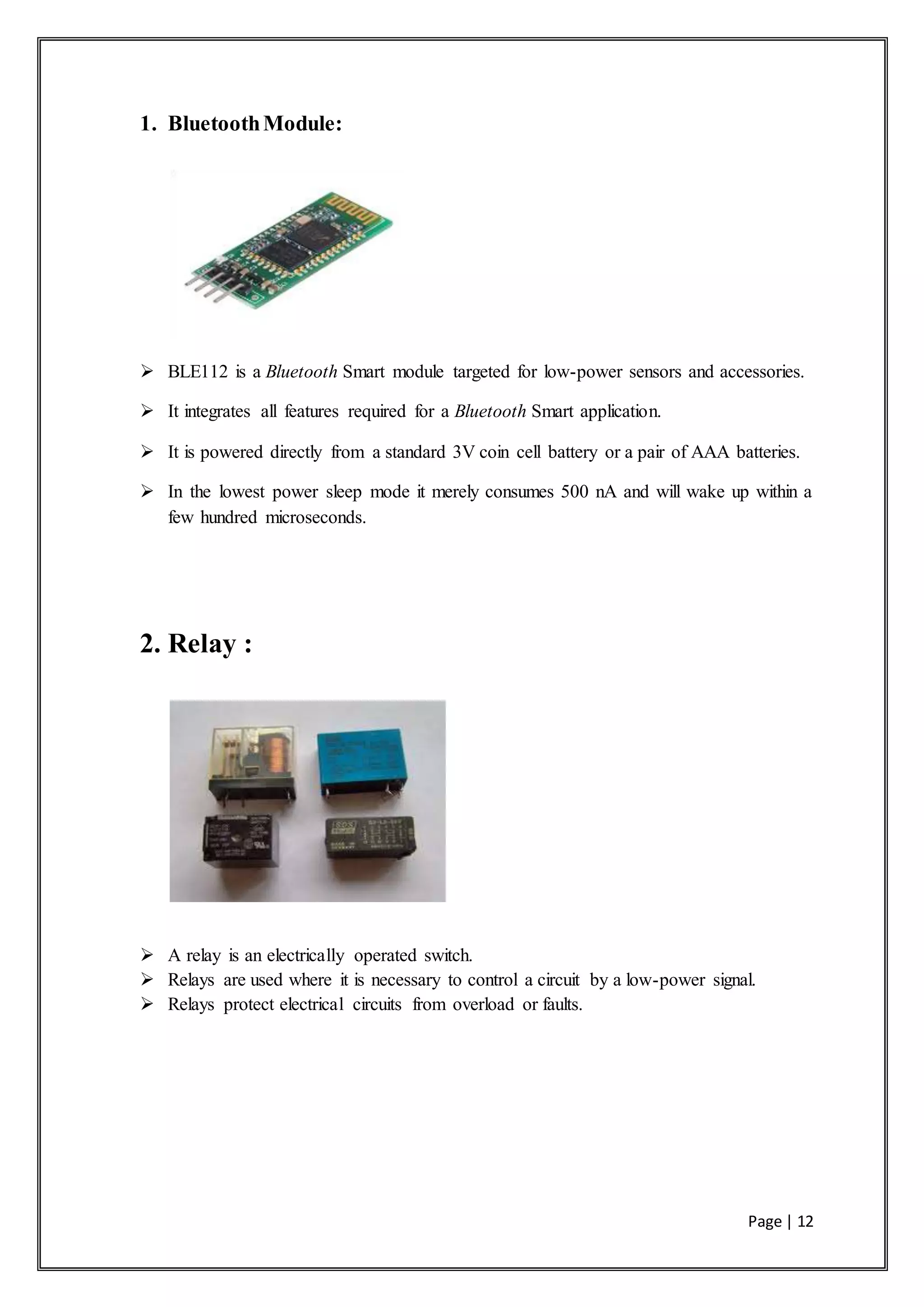 Page | 12
1. BluetoothModule:
 BLE112 is a Bluetooth Smart module targeted for low-power sensors and accessories.
 It integrates all features required for a Bluetooth Smart application.
 It is powered directly from a standard 3V coin cell battery or a pair of AAA batteries.
 In the lowest power sleep mode it merely consumes 500 nA and will wake up within a
few hundred microseconds.
2. Relay :
 A relay is an electrically operated switch.
 Relays are used where it is necessary to control a circuit by a low-power signal.
 Relays protect electrical circuits from overload or faults.
 