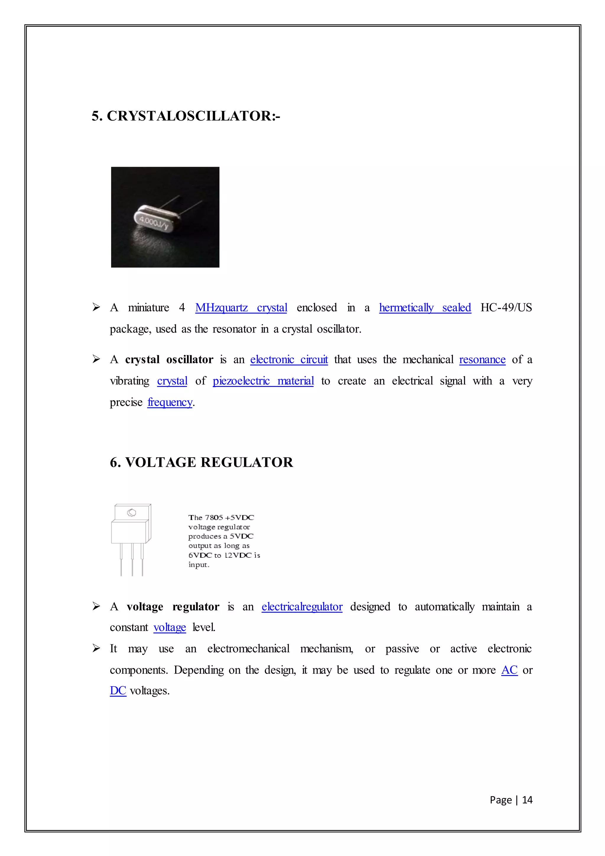 Page | 14
5. CRYSTALOSCILLATOR:-
 A miniature 4 MHzquartz crystal enclosed in a hermetically sealed HC-49/US
package, used as the resonator in a crystal oscillator.
 A crystal oscillator is an electronic circuit that uses the mechanical resonance of a
vibrating crystal of piezoelectric material to create an electrical signal with a very
precise frequency.
6. VOLTAGE REGULATOR
 A voltage regulator is an electricalregulator designed to automatically maintain a
constant voltage level.
 It may use an electromechanical mechanism, or passive or active electronic
components. Depending on the design, it may be used to regulate one or more AC or
DC voltages.
 