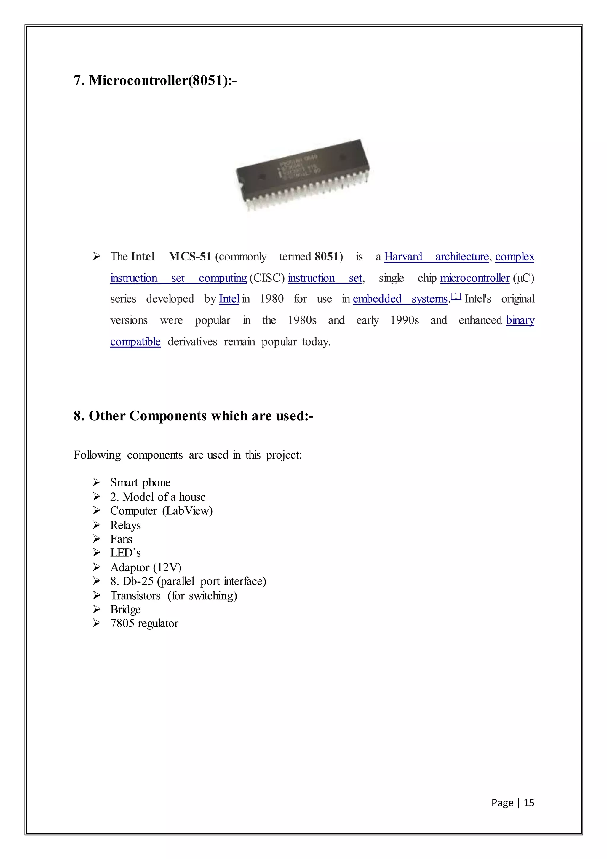 Page | 15
7. Microcontroller(8051):-
 The Intel MCS-51 (commonly termed 8051) is a Harvard architecture, complex
instruction set computing (CISC) instruction set, single chip microcontroller (µC)
series developed by Intel in 1980 for use in embedded systems.[1] Intel's original
versions were popular in the 1980s and early 1990s and enhanced binary
compatible derivatives remain popular today.
8. Other Components which are used:-
Following components are used in this project:
 Smart phone
 2. Model of a house
 Computer (LabView)
 Relays
 Fans
 LED’s
 Adaptor (12V)
 8. Db-25 (parallel port interface)
 Transistors (for switching)
 Bridge
 7805 regulator
 